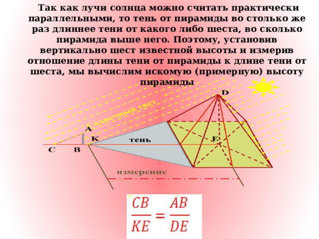   Так как лучи солнца можно считать практически параллельными, то тень от пирамиды во столько же раз длиннее тени от какого либо шеста, во сколько пирамида выше него. Поэтому, установив вертикально шест известной высоты и измерив отношение длины тени от пирамиды к длине тени от шеста, мы вычислим искомую (примерную) высоту пирамиды 
