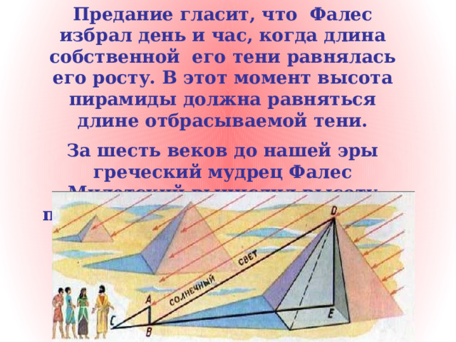 Предание гласит, что Фалес избрал день и час, когда длина собственной его тени равнялась его росту. В этот момент высота пирамиды должна равняться длине отбрасываемой тени. За шесть веков до нашей эры греческий мудрец Фалес Милетский вычислил высоту пирамиды, измерив длину её тени 
