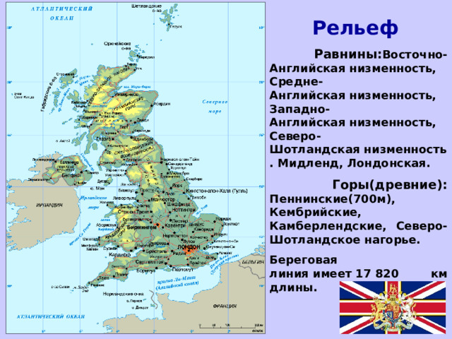 Рельеф  Равнины: Восточно-Английская низменность, Средне-Английская низменность, Западно-Английская низменность, Северо-Шотландская низменность. Мидленд, Лондонская.  Горы(древние): Пеннинские(700м), Кембрийские, Камберлендские, Северо-Шотландское нагорье. Береговая линия имеет 17 820 км длины.  