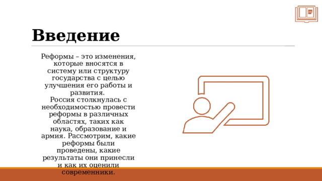 Введение Реформы – это изменения, которые вносятся в систему или структуру государства с целью улучшения его работы и развития.  Россия столкнулась с необходимостью провести реформы в различных областях, таких как наука, образование и армия. Рассмотрим, какие реформы были проведены, какие результаты они принесли и как их оценили современники. 