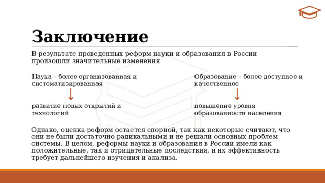 Заключение В результате проведенных реформ науки и образования в России произошли значительные изменения Однако, оценка реформ остается спорной, так как некоторые считают, что они не были достаточно радикальными и не решали основных проблем системы. В целом, реформы науки и образования в России имели как положительные, так и отрицательные последствия, и их эффективность требует дальнейшего изучения и анализа. Наука – более организованная и систематизированная Образование – более доступное и качественное  развитие новых открытий и технологий повышение уровня образованности населения 