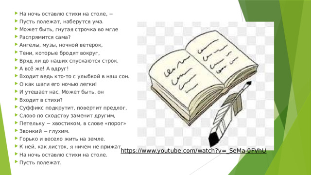 На ночь оставлю стихи на столе, − Пусть полежат, наберутся ума. Может быть, гнутая строчка во мгле Распрямится сама? Ангелы, музы, ночной ветерок, Тени, которые бродят вокруг, Вряд ли до наших спускаются строк. А всё же! А вдруг! Входит ведь кто-то с улыбкой в наш сон. О как шаги его ночью легки! И утешает нас. Может быть, он Входит в стихи?  Суффикс подкрутит, повертит предлог, Слово по сходству заменит другим, Петельку − хвостиком, в слове «порог» Звонкий − глухим.  Горько и весело жить на земле. К ней, как листок, я ничем не прижат. На ночь оставлю стихи на столе. Пусть полежат. https://www.youtube.com/watch?v=_SeMa-0FVhU  