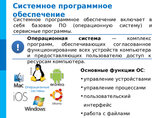 Linux Системное программное обеспечение Системное программное обеспечение включает в себя базовое ПО ( операционную систему) и сервисные программы. Операционная система — комплекс программ, обеспечивающих согласованное функционирование всех устройств компьютера и предоставляющих пользователю доступ к ресурсам компьютера. ! Основные функции  ОС : управление устройствами управление процессами пользовательский интерфейс работа с файлами Комментарии Основные функции ОС появляются по «пробелу» (щелчку мыши) Операционные системы Ubuntu 11 