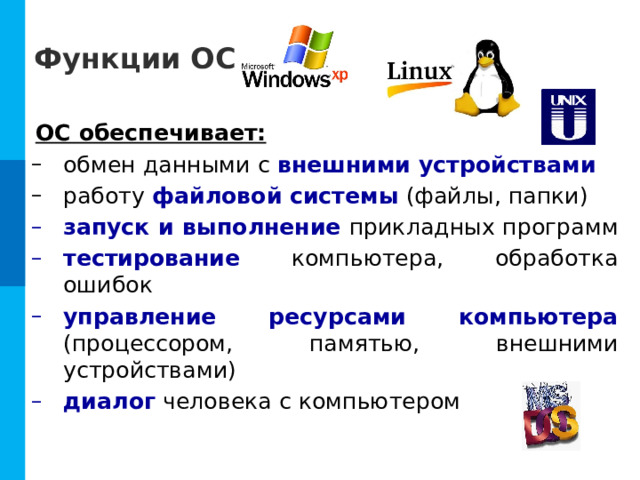 Функции ОС ОС обеспечивает: обмен данными с внешними устройствами работу файловой системы  (файлы, папки) обмен данными с внешними устройствами работу файловой системы  (файлы, папки) запуск и выполнение  прикладных программ тестирование компьютера, обработка ошибок управление ресурсами компьютера  (процессором, памятью, внешними устройствами) диалог человека с компьютером запуск и выполнение  прикладных программ тестирование компьютера, обработка ошибок управление ресурсами компьютера  (процессором, памятью, внешними устройствами) диалог человека с компьютером 