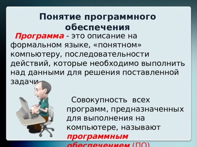 Понятие программного обеспечения Программа - это описание на формальном языке, «понятном» компьютеру, последовательности действий, которые необходимо выполнить над данными для решения поставленной задачи.  Совокупность всех программ, предназначенных для выполнения на компьютере, называют программным обеспечением (ПО) компьютера. 