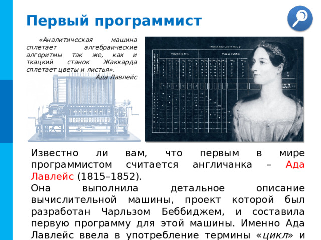 Первый программист «Аналитическая машина сплетает алгебраические алгоритмы так же, как и ткацкий станок Жаккарда сплетает цветы и листья». Ада Лавлейс Известно ли вам, что первым в мире программистом считается англичанка – Ада Лавлейс (1815–1852). Она выполнила детальное описание вычислительной машины, проект которой был разработан Чарльзом Беббиджем, и составила первую программу для этой машины. Именно Ада Лавлейс ввела в употребление термины « цикл » и « рабочая ячейка ». Автор коллажа: Joyce Riha Linik 11 