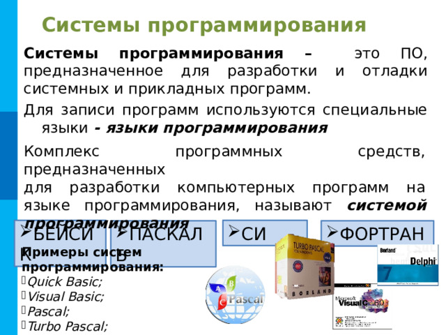 Системы программирования Системы программирования – это ПО, предназначенное для разработки и отладки системных и прикладных программ. Для записи программ используются специальные языки - языки программирования Комплекс программных средств, предназначенных для разработки компьютерных программ на языке программирования, называют системой программирования БЕЙСИК СИ ПАСКАЛЬ ФОРТРАН Примеры систем программирования: Quick Basic; Visual Basic; Pascal; Turbo Pascal; C++ и др. 