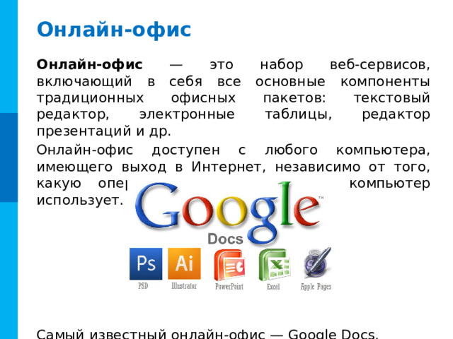 Онлайн-офис Онлайн-офис — это набор веб-сервисов, включающий в себя все основные компоненты традиционных офисных пакетов: текстовый редактор, электронные таблицы, редактор презентаций и др. Онлайн-офис доступен с любого компьютера, имеющего выход в Интернет, независимо от того, какую операционную систему этот компьютер использует. Самый известный онлайн-офис — Google Docs. 