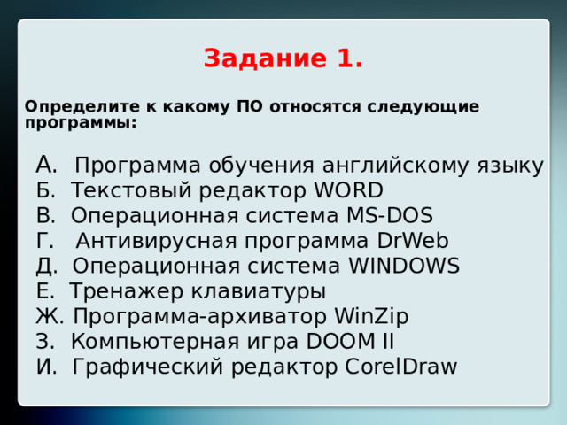 Задание 1. Определите к какому ПО относятся следующие программы:  А. Программа обучения английскому языку Б. Текстовый редактор WORD В. Операционная система MS-DOS Г. Антивирусная программа DrWeb Д. Операционная система WINDOWS Е. Тренажер клавиатуры Ж. Программа-архиватор WinZip З. Компьютерная игра DOOM II И. Графический редактор CorelDraw  