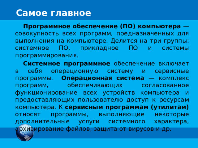 Самое главное Программное обеспечение (ПО) компьютера —  совокупность всех программ, предназначенных для выполнения на компьютере. Делится на три группы: системное ПО, прикладное ПО и системы программирования. Системное программное обеспечение включает в себя операционную систему и сервисные программы. Операционная система — комплекс программ, обеспечивающих согласованное функционирование всех устройств компьютера и предоставляющих пользователю доступ к ресурсам компьютера. К сервисным программам (утилитам) относят программы, выполняющие некоторые дополнительные услуги системного характера, архивирование файлов, защита от вирусов и др. 