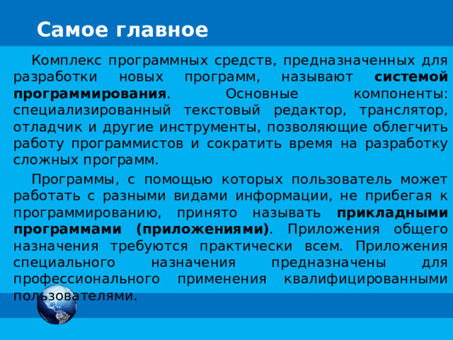 Самое главное Комплекс программных средств, предназначенных для разработки новых программ, называют системой программирования . Основные компоненты: специализированный текстовый редактор, транслятор, отладчик и другие инструменты, позволяющие облегчить работу программистов и сократить время на разработку сложных программ. Программы, с помощью которых пользователь может работать с разными видами информации, не прибегая к программированию, принято называть прикладными программами (приложениями) . Приложения общего назначения требуются практически всем. Приложения специального назначения предназначены для профессионального применения квалифицированными пользователями. 