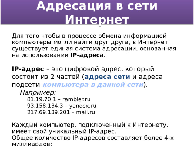 Адресация в сети Интернет Для того чтобы в процессе обмена информацией компьютеры могли найти друг друга, в Интернет существует единая система адресации, основанная на использовании IP-адреса . IP-адрес – это цифровой адрес, который состоит из 2 частей ( адреса сети и адреса подсети компьютера в данной сети ). Например: 81.19.70.1 – rambler.ru 93.158.134.3 – yandex.ru 217.69.139.201 – mail.ru Каждый компьютер, подключенный к Интернету, имеет свой уникальный IP-адрес. Общее количество IP-адресов составляет более 4-х миллиардов: N=2 32 =4294967296  