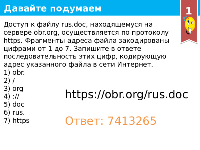 1 Доступ к файлу rus.doc, находящемуся на сервере obr.org, осуществляется по протоколу https. Фрагменты адреса файла закодированы цифрами от 1 до 7. Запишите в ответе последовательность этих цифр, кодирующую адрес указанного файла в сети Интернет. 1) obr. 2) / 3) org 4) :// 5) doc 6) rus. 7) https https://obr.org/rus.doc Ответ: 7413265 19 