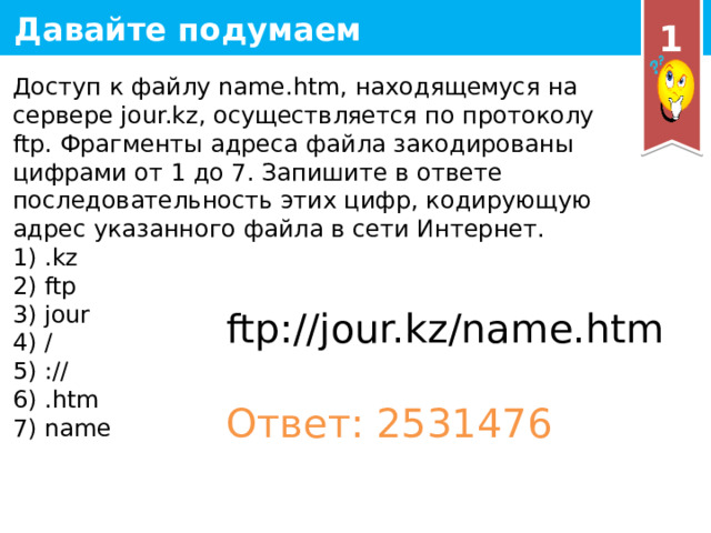 1 Доступ к файлу name.htm, находящемуся на сервере jour.kz, осуществляется по протоколу ftp. Фрагменты адреса файла закодированы цифрами от 1 до 7. Запишите в ответе последовательность этих цифр, кодирующую адрес указанного файла в сети Интернет. 1) .kz 2) ftp 3) jour 4) / 5) :// 6) .htm 7) name ftp://jour.kz/name.htm Ответ: 2531476 19 