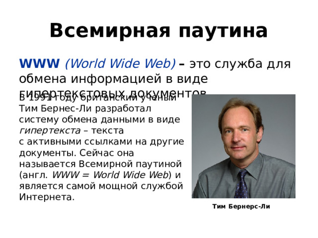 Всемирная паутина WWW (World Wide Web) – это служба для обмена информацией в виде гипертекстовых документов. В 1991 году британский ученый Тим Бернес‐Ли разработал систему обмена данными в виде гипертекста – текста  с активными ссылками на другие документы. Сейчас она называется Всемирной паутиной  (англ. WWW = World Wide Web ) и является самой мощной службой Интернета. Тим Бернерс-Ли 