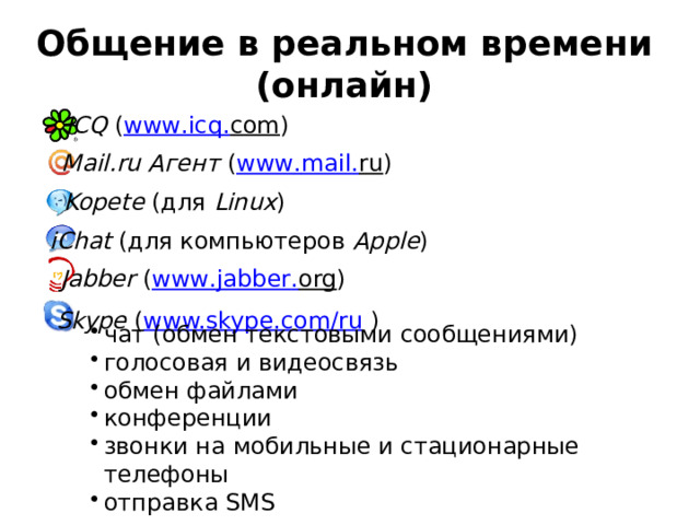 Общение в реальном времени (онлайн) ICQ ( www . icq . com ) Mail.ru Агент ( www . mail . ru ) Kopete (для Linux ) iChat (для компьютеров Apple ) Jabber ( www . jabber . org ) Skype ( www.skype.com/ru ) чат (обмен текстовыми сообщениями) голосовая и видеосвязь обмен файлами конференции звонки на мобильные и стационарные телефоны отправка SMS 