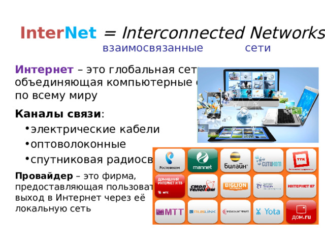 Inter Net = Interconnected Networks взаимосвязанные сети Интернет  – это глобальная сеть,  объединяющая компьютерные сети  по всему миру Каналы связи : электрические кабели оптоволоконные спутниковая радиосвязь электрические кабели оптоволоконные спутниковая радиосвязь Провайдер – это фирма,  предоставляющая пользователям  выход в Интернет через её  локальную сеть 