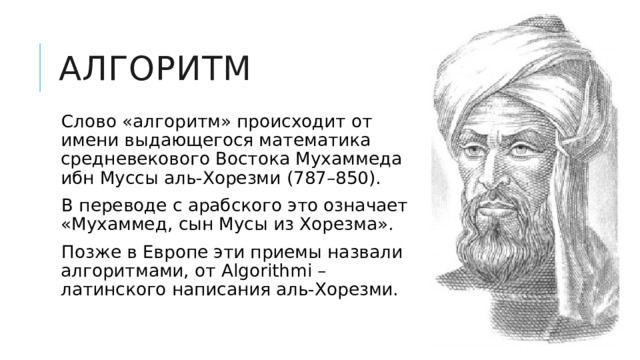 алгоритм Слово «алгоритм» происходит от имени выдающегося математика средневекового Востока Мухаммеда ибн Муссы аль-Хорезми (787–850). В переводе с арабского это означает «Мухаммед, сын Мусы из Хорезма». Позже в Европе эти приемы назвали алгоритмами, от Algorithmi – латинского написания аль-Хорезми. 