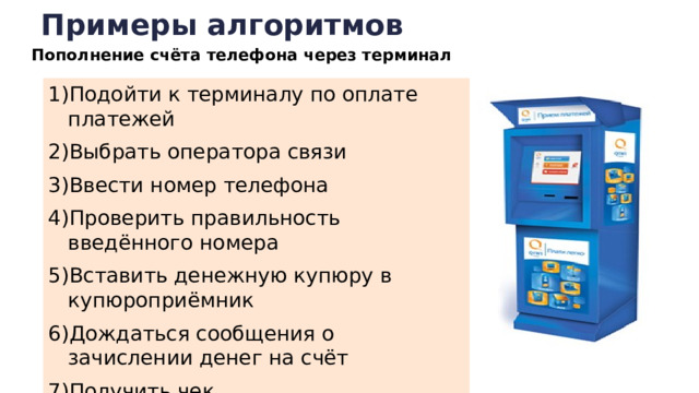 Примеры алгоритмов Пополнение счёта телефона через терминал Подойти к терминалу по оплате платежей Выбрать оператора связи Ввести номер телефона Проверить правильность введённого номера Вставить денежную купюру в купюроприёмник Дождаться сообщения о зачислении денег на счёт Получить чек  