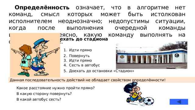 Определённость означает, что в алгоритме нет команд, смысл которых может быть истолкован исполнителем неоднозначно; недопустимы ситуации, когда после выполнения очередной команды исполнителю неясно, какую команду выполнять на следующем шаге. Доехать до стадиона Идти прямо Повернуть Идти прямо Сесть в автобус Доехать до остановки «Стадион» Данная последовательность действий не обладает свойством определённости! Какое расстояние нужно пройти прямо? В какую сторону повернуть? В какой автобус сесть?  