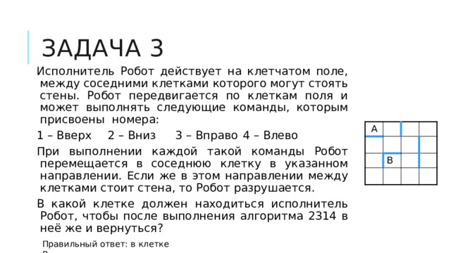 Задача 3 Исполнитель Робот действует на клетчатом поле, между соседними клетками которого могут стоять стены. Робот передвигается по клеткам поля и может выполнять следующие команды, которым присвоены номера: 1 – Вверх  2 – Вниз  3 – Вправо  4 – Влево При выполнении каждой такой команды Робот перемещается в соседнюю клетку в указанном направлении. Если же в этом направлении между клетками стоит стена, то Робот разрушается. В какой клетке должен находиться исполнитель Робот, чтобы после выполнения алгоритма 2314 в неё же и вернуться? А В Правильный ответ: в клетке В 