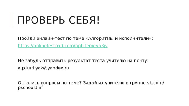 Проверь себя! Пройди онлайн-тест по теме «Алгоритмы и исполнители»: https:// onlinetestpad.com/hpbitemev53jy Не забудь отправить результат теста учителю на почту: a.p.kurilyak@yandex.ru Остались вопросы по теме? Задай их учителю в группе vk.com/pschool3inf 