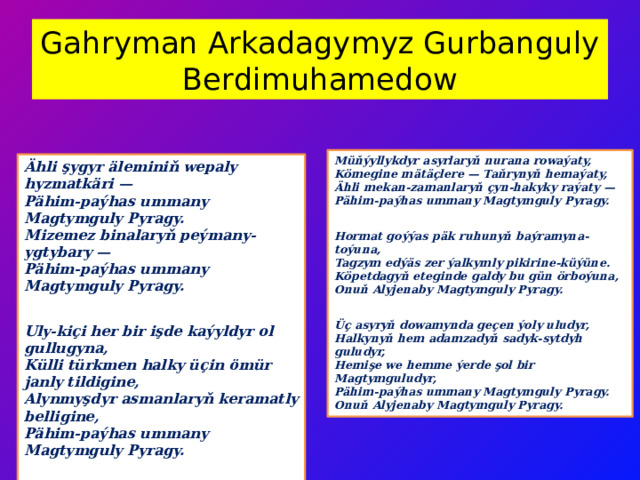 Gahryman Arkadagymyz Gurbanguly Berdimuhamedow Müňýyllykdyr asyrlaryň nurana rowaýaty,  Kömegine mätäçlere — Taňrynyň hemaýaty,  Ähli mekan-zamanlaryň çyn-hakyky raýaty —  Pähim-paýhas ummany Magtymguly Pyragy.  Hormat goýýas päk ruhunyň baýramyna-toýuna,  Tagzym edýäs zer ýalkymly pikirine-küýüne.  Köpetdagyň eteginde galdy bu gün örboýuna,  Onuň Alyjenaby Magtymguly Pyragy.  Üç asyryň dowamynda geçen ýoly uludyr,  Halkynyň hem adamzadyň sadyk-sytdyh guludyr,  Hemişe we hemme ýerde şol bir Magtymguludyr,  Pähim-paýhas ummany Magtymguly Pyragy.  Onuň Alyjenaby Magtymguly Pyragy. Ähli şygyr äleminiň wepaly hyzmatkäri —  Pähim-paýhas ummany Magtymguly Pyragy.  Mizemez binalaryň peýmany-ygtybary —  Pähim-paýhas ummany Magtymguly Pyragy.  Uly-kiçi her bir işde kaýyldyr ol gullugyna,  Külli türkmen halky üçin ömür janly tildigine,  Alynmyşdyr asmanlaryň keramatly belligine,  Pähim-paýhas ummany Magtymguly Pyragy.  Baş egip külli türkmeniň eziz jana-janyna,  Müň togap bilen biz barýarys ýanyna.  Barymyzy şärik edýär ägirt şöhrat-şanyna,  Pähim-paýhas ummany Magtymguly Pyragy. 