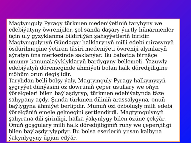 Magtymguly Pyragy türkmen medeniýetiniň taryhyny we edebiýatyny öwrenijiler, şol sanda daşary ýurtly hünärmenler üçin uly gyzyklanma bildirilýän şahsyýetleriň biridir. Magtymgulynyň Gündogar halklarynyň milli edebi mirasynyň ösdürilmegine ýetiren täsiri medeniýeti öwreniji alymlaryň aýratyn üns merkezinde saklanýar. Bu babatda birnäçe umumy kanunalaýyklyklaryň bardygyny bellemeli. Ýazuwly edebiýatyň döremeginde ähmiýeti bolan halk döredijiligine möhüm orun degişlidir. Taryhdan belli bolşy ýaly, Magtymguly Pyragy halkymyzyň şygryýet dünýäsini öz döwrüniň çeper usullary we oňyn ýörelgeleri bilen baýlaşdyryp, türkmen edebiýatynda täze sahypany açdy. Şunda türkmen diliniň arassalygyna, onuň baýlygyna ähmiýet berlipdir. Munuň özi özboluşly milli edebi ýörelgäniň emele gelmegini şertlendirdi. Magtymgulynyň şahyrana dili şirinligi, halka ýakynlygy bilen özüne çekýär. Onuň goşgulary milli halk döredijiliginiň ruhy we çeperçiligi bilen baýlaşdyrylypdyr. Bu bolsa eserleriň ynsan kalbyna ýakynlygyny üpjün edýär. 