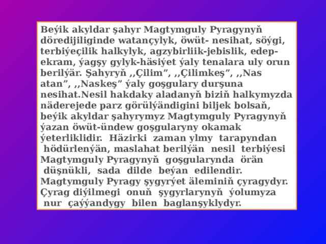 Beýik akyldar şahyr Magtymguly Pyragynyň döredijiliginde watançylyk, öwüt- nesihat, söýgi, terbiýeçilik halkylyk, agzybirliik-jebislik, edep-ekram, ýagşy gylyk-häsiýet ýaly tenalara uly orun berilýär. Şahyryň ,,Çilim”, ,,Çilimkeş”, ,,Nas atan”, ,,Naskeş” ýaly goşgulary durşuna nesihat.Nesil hakdaky aladanyň biziň halkymyzda näderejede parz görülýändigini biljek bolsaň, beýik akyldar şahyrymyz Magtymguly Pyragynyň ýazan öwüt-ündew goşgularyny okamak ýeterliklidir.  Häzirki  zaman ylmy  tarapyndan  hödürlenýän, maslahat berilýän  nesil  terbiýesi Magtymguly Pyragynyň  goşgularynda  örän  düşnükli,  sada  dilde  beýan  edilendir. Magtymguly Pyragy şygyrýet äleminiň çyragydyr. Çyrag diýilmegi  onuň  şygyrlarynyň  ýolumyza  nur  çaýýandygy  bilen  baglanşyklydyr. 