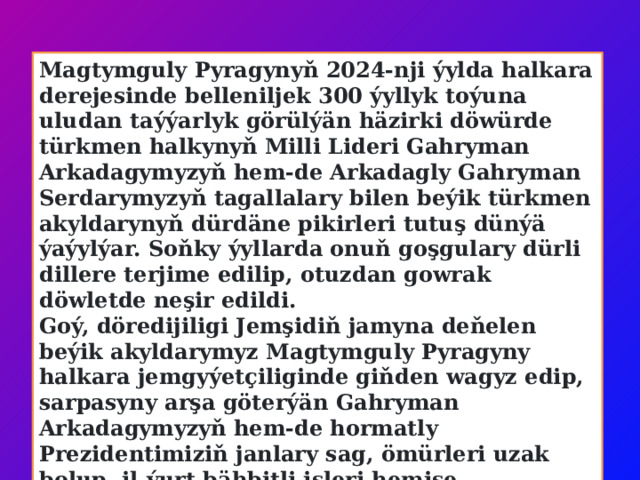 Magtymguly Pyragynyň 2024-nji ýylda halkara derejesinde belleniljek 300 ýyllyk toýuna uludan taýýarlyk görülýän häzirki döwürde türkmen halkynyň Milli Lideri Gahryman Arkadagymyzyň hem-de Arkadagly Gahryman Serdarymyzyň tagallalary bilen beýik türkmen akyldarynyň dürdäne pikirleri tutuş dünýä ýaýylýar. Soňky ýyllarda onuň goşgulary dürli dillere terjime edilip, otuzdan gowrak döwletde neşir edildi. Goý, döredijiligi Jemşidiň jamyna deňelen beýik akyldarymyz Magtymguly Pyragyny halkara jemgyýetçiliginde giňden wagyz edip, sarpasyny arşa göterýän Gahryman Arkadagymyzyň hem-de hormatly Prezidentimiziň janlary sag, ömürleri uzak bolup, il-ýurt bähbitli işleri hemişe rowaçlyklara beslensin! 