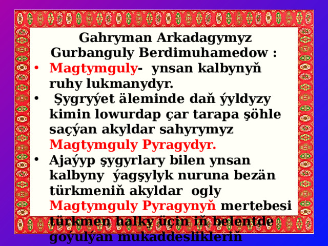  Gahryman Arkadagymyz Gurbanguly Berdimuhamedow : Magtymguly - ynsan kalbynyň ruhy lukmanydyr.  Şygryýet äleminde daň ýyldyzy kimin lowurdap çar tarapa şöhle saçýan akyldar sahyrymyz Magtymguly Pyragydyr.  Ajaýyp şygyrlary bilen ynsan kalbyny ýagşylyk nuruna bezän türkmeniň akyldar ogly Magtymguly Pyragynyň mertebesi türkmen halky üçin iň belentde goýulýan mukaddeslikleriň biridir. 