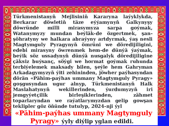 Türkmenistanyň Mejlisiniň Kararyna laýyklykda, Berkarar döwletiň täze eýýamynyň Galkynyşy döwründe milli mirasymyza sarpa goýmak, Watanymyzy mundan beýläk-de özgertmek, şan-şöhratyny we halkara abraýyny artdyrmak, ýaş nesli Magtymguly Pyragynyň ömrüni we döredijiligini, edebi mirasyny öwrenmek hem-de dünýä ýaýmak, beýik söz ussadynyň dünýä nusgalyk döredijiligine çäksiz buýsanç, söýgi we hormat goýmak ruhunda terbiýelemek maksady bilen, şeýle hem Gahryman Arkadagymyzyň ýiti zehininden, jöwher paýhasyndan dörän «Pähim-paýhas ummany Magtymguly Pyragy» goşgusyndan ugur alnyp, Türkmenistanyň Halk Maslahatynyň wekillerinden, ýurdumyzyň iri jemgyýetçilik birleşiklerinden, zähmet toparlaryndan we raýatlarymyzdan gelip gowşan teklipler göz öňünde tutulyp, 2024-nji ýyl  «Pähim-paýhas ummany Magtymguly Pyragy» ýyly diýlip yglan edildi.   