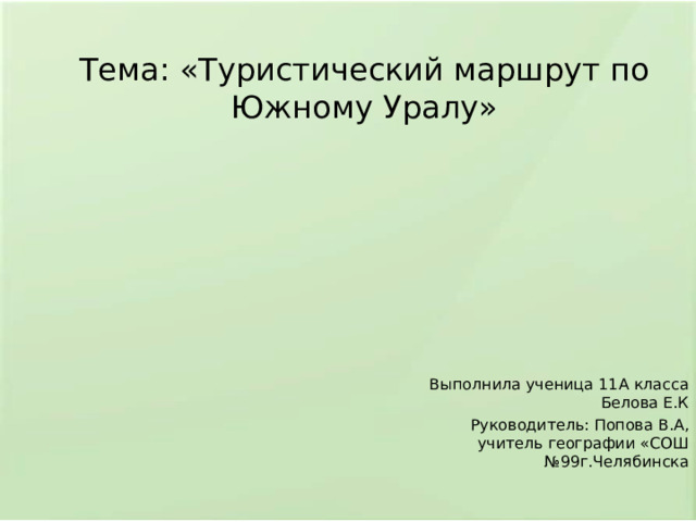 Тема: «Туристический маршрут по Южному Уралу» Выполнила ученица 11А класса Белова Е.К Руководитель: Попова В.А, учитель географии «СОШ №99г.Челябинска 