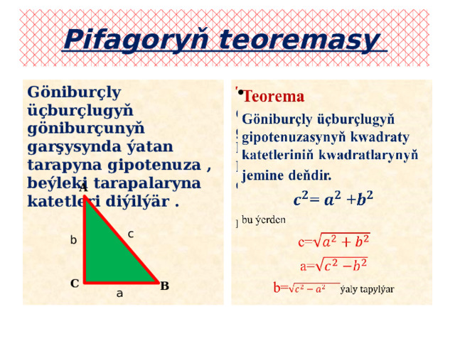 Pifagoryň teoremasy   Teorema Göniburçly üçburçlugyň göniburçunyň garşysynda ýatan tarapyna gipotenuza , beýleki tarapalaryna katetleri diýilýär .  Göniburçly üçburçlugyň gipotenuzasynyň kwadraty katetleriniň kwadratlarynyň jemine  deňdir.  = +  bu ýerden с= a= b= A c b C B a 