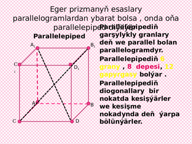 Eger prizmanyň esaslary parallelogramlardan ybarat bolsa , onda oňa parallelepiped diýilýär Parallelepiped B 1 A 1 Parallelepipediň garşylykly granlary deň we parallel bolan parallelogramdyr. Parallelepipediň 6 grany , 8 depesi , 12 gapyrgasy bolýar . Parallelepipediň diogonallary bir nokatda kesişýärler we kesişme nokadynda deň ýarpa bölünýärler.  С 1 D 1 A B D С 