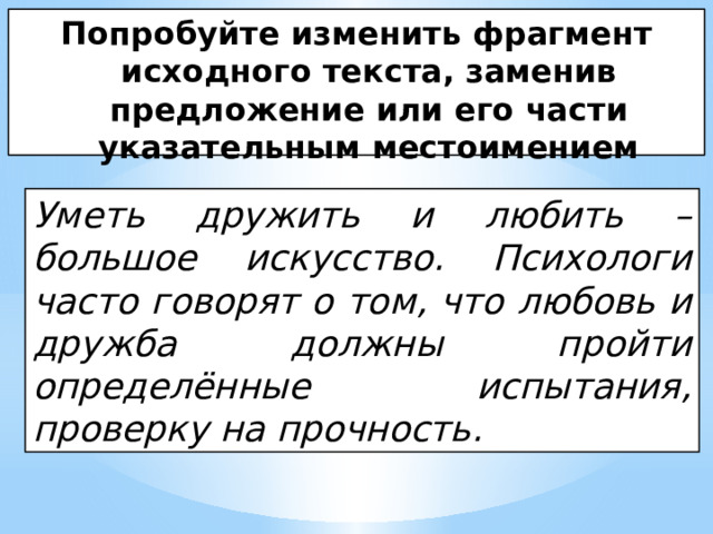 Попробуйте изменить фрагмент исходного текста, заменив предложение или его части указательным местоимением Уметь дружить и любить – большое искусство. Психологи часто говорят о том, что любовь и дружба должны пройти определённые испытания, проверку на прочность. 