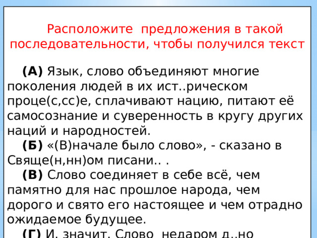  Расположите предложения в такой последовательности, чтобы получился текст (А) Язык, слово объединяют многие поколения людей в их ист..рическом проце(с,сс)е, сплачивают нацию, питают её самосознание и суверенность в кругу других наций и народностей. (Б) «(В)начале было слово», - сказано в Свяще(н,нн)ом писани.. . (В) Слово соединяет в себе всё, чем памятно для нас прошлое народа, чем дорого и свято его настоящее и чем отрадно ожидаемое будущее. (Г) И, значит, Слово недаром д..но человеку. 