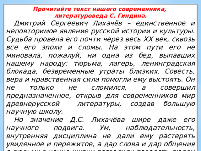Прочитайте текст нашего современника, литературоведа С. Гиндина. Дмитрий Сергеевич Лихачёв – единственное и неповторимое явление русской истории и культуры. Судьба провела его почти через весь XX век, сквозь все его эпохи и сломы. На этом пути его не миновала, пожалуй, ни одна из бед, выпавших нашему народу: тюрьма, лагерь, ленинградская блокада, безвременные утраты близких. Совесть, вера и нравственная сила помогли ему выстоять. Он не только не сломился, а совершил предназначенное, открыв для современников мир древнерусской литературы, создав большую научную школу. Но значение Д.С. Лихачёва шире даже его научного подвига. Ум, наблюдательность, внутренняя дисциплина не дали ему растерять увиденное и пережитое, а дар слова и дар общения с людьми в конце жизни позволили поведать людям о своём веке. 