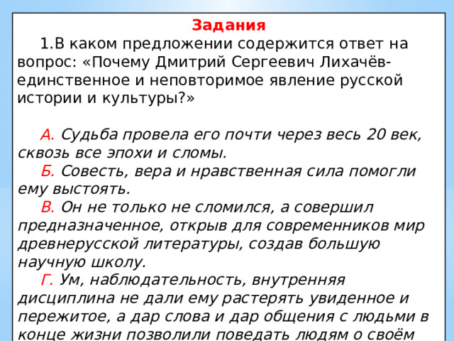 Задания  1.В каком предложении содержится ответ на вопрос: «Почему Дмитрий Сергеевич Лихачёв- единственное и неповторимое явление русской истории и культуры?»  А. Судьба провела его почти через весь 20 век, сквозь все эпохи и сломы.  Б. Совесть, вера и нравственная сила помогли ему выстоять.  В. Он не только не сломился, а совершил предназначенное, открыв для современников мир древнерусской литературы, создав большую научную школу.  Г. Ум, наблюдательность, внутренняя дисциплина не дали ему растерять увиденное и пережитое, а дар слова и дар общения с людьми в конце жизни позволили поведать людям о своём веке. 
