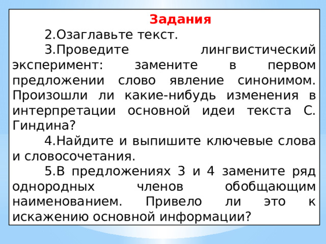 Задания 2.Озаглавьте текст. 3.Проведите лингвистический эксперимент: замените в первом предложении слово явление синонимом. Произошли ли какие-нибудь изменения в интерпретации основной идеи текста С. Гиндина? 4.Найдите и выпишите ключевые слова и словосочетания. 5.В предложениях 3 и 4 замените ряд однородных членов обобщающим наименованием. Привело ли это к искажению основной информации? 