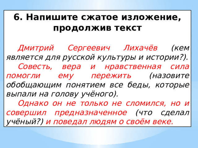 6. Напишите сжатое изложение, продолжив текст  Дмитрий Сергеевич Лихачёв (кем является для русской культуры и истории?). Совесть, вера и нравственная сила помогли ему пережить (назовите обобщающим понятием все беды, которые выпали на голову учёного). Однако он не только не сломился, но и совершил предназначенное (что сделал учёный?) и поведал людям о своём веке. 