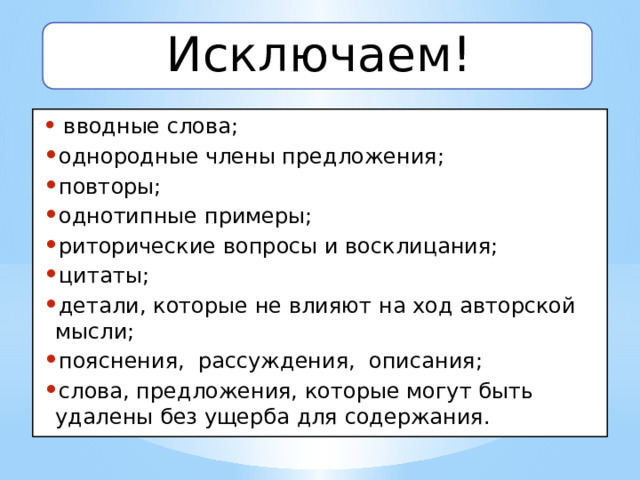 Исключаем!  вводные слова; однородные члены предложения; повторы; однотипные примеры; риторические вопросы и восклицания; цитаты; детали, которые не влияют на ход авторской мысли; пояснения, рассуждения, описания; слова, предложения, которые могут быть удалены без ущерба для содержания. 