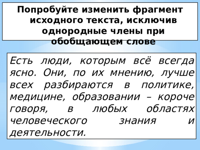 Попробуйте изменить фрагмент исходного текста, исключив однородные члены при обобщающем слове Есть люди, которым всё всегда ясно. Они, по их мнению, лучше всех разбираются в политике, медицине, образовании – короче говоря, в любых областях человеческого знания и деятельности. 