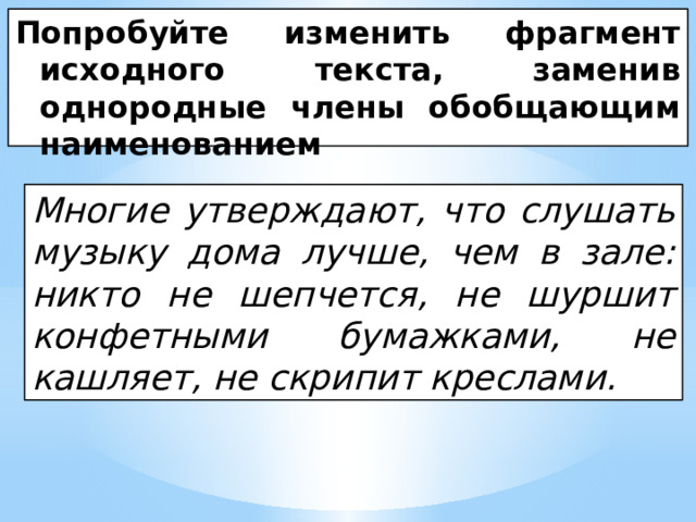 Попробуйте изменить фрагмент исходного текста, заменив однородные члены обобщающим наименованием Многие утверждают, что слушать музыку дома лучше, чем в зале: никто не шепчется, не шуршит конфетными бумажками, не кашляет, не скрипит креслами. 