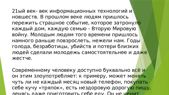 21ый век- век информационных технологий и новшеств. В прошлом веке людям пришлось пережить страшное событие, которое затронуло каждый дом, каждую семью - Вторую Мировую войну. Молодым людям того времени пришлось намного раньше повзрослеть, нежели нам. Годы голода, безработицы, убийств и потери близких людей сделали молодежь самостоятельнее и даже жестче. Современному человеку доступно буквально всё и он этим злоупотребляет: к примеру, может менять чуть ли не каждый месяц новый телефон, покупать себе кучу «тряпок», есть нездоровую дорогую пищу, ленясь даже приготовить себе еду. Он не ценит того, что имеет. 