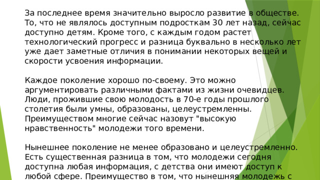 За последнее время значительно выросло развитие в обществе. То, что не являлось доступным подросткам 30 лет назад, сейчас доступно детям. Кроме того, с каждым годом растет технологический прогресс и разница буквально в несколько лет уже дает заметные отличия в понимании некоторых вещей и скорости усвоения информации. Каждое поколение хорошо по-своему. Это можно аргументировать различными фактами из жизни очевидцев. Люди, прожившие свою молодость в 70-е годы прошлого столетия были умны, образованы, целеустремленны. Преимуществом многие сейчас назовут 
