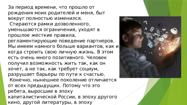 За период времени, что прошло от рождения моих родителей и меня, быт вокруг полностью изменился.  Стираются рамки дозволенного, уменьшаются ограничения, уходят в прошлое жесткие правила, регламентирующие поведение партнеров. Мы имеем намного больше вариантов, как и когда строить свою личную жизнь. В этом есть очень много позитивного. Человек получил возможность жить так, как он хочет, а не так, как требует социум, разрушает барьеры по пути к счастью.  Конечно, нынешнее поколение отличается от всех предыдущих. Потому что это ребята, выросшие в эпоху капиталистической России, в эпоху другого кино, другой литературы, в эпоху интенсивного развития технологий. Усиление демократических тенденций в области семейных отношений. 