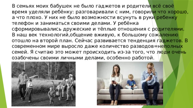 В семьях моих бабушек не было гаджетов и родители всё своё время уделяли ребёнку: разговаривали с ним, говорили что хорошо, а что плохо. У них не было возможности всунуть в руки ребенку телефон и заниматься своими делами. У ребёнка сформировывались дружеские и тёплые отношения с родителями. В наш век технологий,общение вживую, к большому сожалению отошло на второй план. Сейчас развивается тенденция гаджетов. В современном мире выросло даже количество разводов=неполных семей. Я считаю это может происходить из-за того, что люди очень озабочены своими личными делами, особенно работой. 