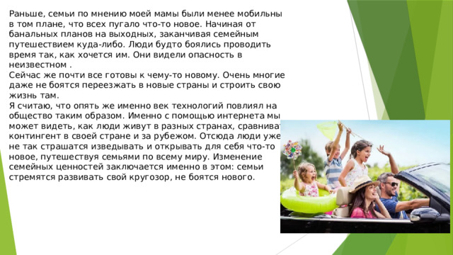 Раньше, семьи по мнению моей мамы были менее мобильны в том плане, что всех пугало что-то новое. Начиная от банальных планов на выходных, заканчивая семейным путешествием куда-либо. Люди будто боялись проводить время так, как хочется им. Они видели опасность в неизвестном . Сейчас же почти все готовы к чему-то новому. Очень многие даже не боятся переезжать в новые страны и строить свою жизнь там. Я считаю, что опять же именно век технологий повлиял на общество таким образом. Именно с помощью интернета мы может видеть, как люди живут в разных странах, сравнивать контингент в своей стране и за рубежом. Отсюда люди уже не так страшатся изведывать и открывать для себя что-то новое, путешествуя семьями по всему миру. Изменение семейных ценностей заключается именно в этом: семьи стремятся развивать свой кругозор, не боятся нового. 