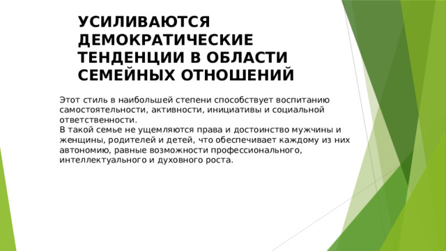 УСИЛИВАЮТСЯ ДЕМОКРАТИЧЕСКИЕ ТЕНДЕНЦИИ В ОБЛАСТИ СЕМЕЙНЫХ ОТНОШЕНИЙ Этот стиль в наибольшей степени способствует воспитанию самостоятельности, активности, инициативы и социальной ответственности. В такой семье не ущемляются права и достоинство мужчины и женщины, родителей и детей, что обеспечивает каждому из них автономию, равные возможности профессионального, интеллектуального и духовного роста. 